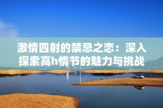 激情四射的禁忌之恋：深入探索高h情节的魅力与挑战