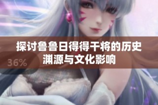 探讨鲁鲁日得得干将的历史渊源与文化影响