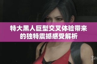 特大黑人巨型交叉体验带来的独特震撼感受解析