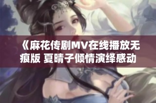《麻花传剧MV在线播放无痕版 夏晴子倾情演绎感动全场》