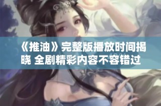 《推油》完整版播放时间揭晓 全剧精彩内容不容错过