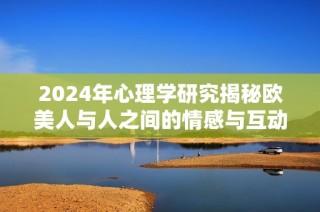 2024年心理学研究揭秘欧美人与人之间的情感与互动模式