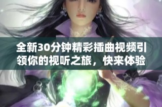 全新30分钟精彩插曲视频引领你的视听之旅，快来体验吧