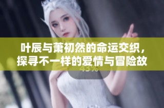 叶辰与萧初然的命运交织，探寻不一样的爱情与冒险故事