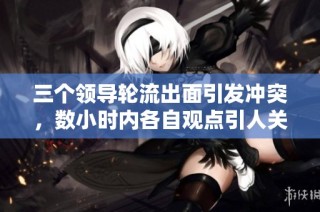 三个领导轮流出面引发冲突，数小时内各自观点引人关注
