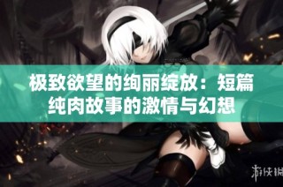 极致欲望的绚丽绽放：短篇纯肉故事的激情与幻想