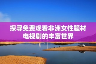 探寻免费观看非洲女性题材电视剧的丰富世界