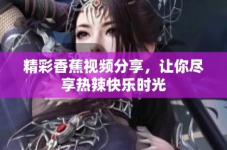 精彩香蕉视频分享，让你尽享热辣快乐时光