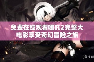 免费在线观看哪吒2完整大电影享受奇幻冒险之旅