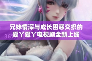 兄妹情深与成长困惑交织的爱丫爱丫电视剧全新上线