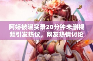 阿娇被曝实录20分钟未删视频引发热议，网友热情讨论反应各异