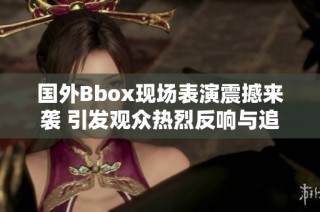 国外Bbox现场表演震撼来袭 引发观众热烈反响与追捧