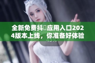 全新免费抖抈应用入口2024版本上线，你准备好体验了吗