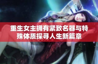 重生女主拥有紧致名器与特殊体质探寻人生新篇章