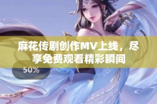 麻花传剧创作MV上线，尽享免费观看精彩瞬间