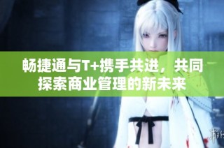 畅捷通与T+携手共进，共同探索商业管理的新未来