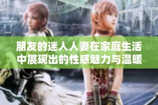 朋友的迷人人妻在家庭生活中展现出的性感魅力与温暖情感