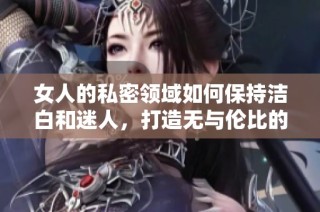 女人的私密领域如何保持洁白和迷人，打造无与伦比的吸引力
