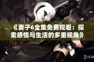 《妻子6全集免费观看：探索感情与生活的多重视角》