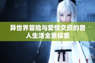 异世界冒险与爱情交织的兽人生活全景探索