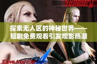 探索无人区的神秘世界——短剧免费观看引发观影热潮