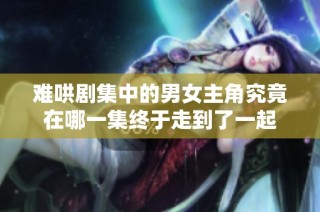 难哄剧集中的男女主角究竟在哪一集终于走到了一起