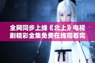 全网同步上线《北上》电视剧精彩全集免费在线观看完整版