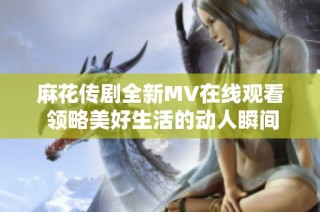 麻花传剧全新MV在线观看 领略美好生活的动人瞬间