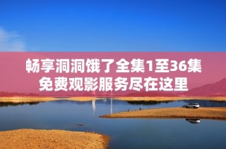 畅享洞洞饿了全集1至36集免费观影服务尽在这里