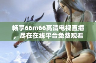 畅享66m66高清电视直播，尽在在线平台免费观看