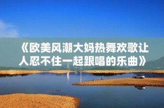 《欧美风潮大妈热舞欢歌让人忍不住一起跟唱的乐曲》