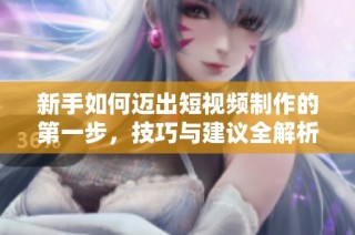 新手如何迈出短视频制作的第一步，技巧与建议全解析