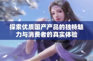 探索优质国产产品的独特魅力与消费者的真实体验