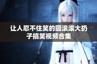 让人忍不住笑的圆滚滚大扔子搞笑视频合集