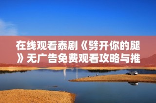 在线观看泰剧《劈开你的腿》无广告免费观看攻略与推荐