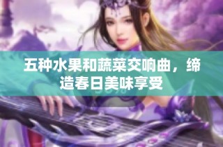 五种水果和蔬菜交响曲，缔造春日美味享受