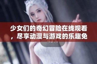 少女们的奇幻冒险在线观看，尽享动漫与游戏的乐趣免费畅看