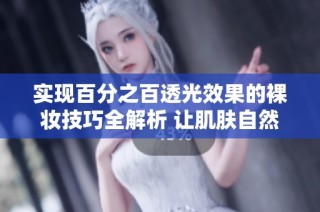 实现百分之百透光效果的裸妆技巧全解析 让肌肤自然透亮无瑕