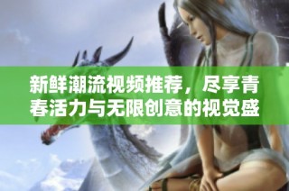 新鲜潮流视频推荐，尽享青春活力与无限创意的视觉盛宴