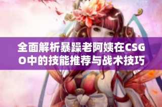 全面解析暴躁老阿姨在CSGO中的技能推荐与战术技巧