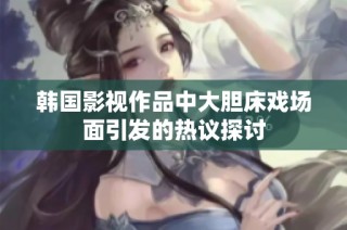韩国影视作品中大胆床戏场面引发的热议探讨