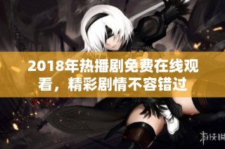 2018年热播剧免费在线观看，精彩剧情不容错过