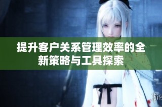 提升客户关系管理效率的全新策略与工具探索