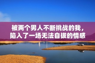 被两个男人不断挑战的我，陷入了一场无法自拔的情感漩涡中