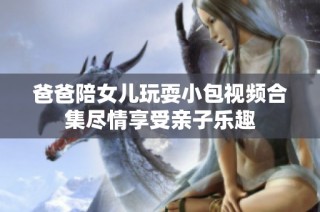 爸爸陪女儿玩耍小包视频合集尽情享受亲子乐趣