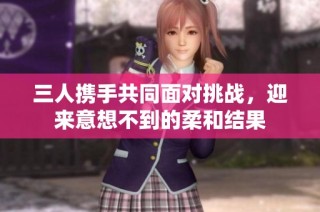 三人携手共同面对挑战，迎来意想不到的柔和结果