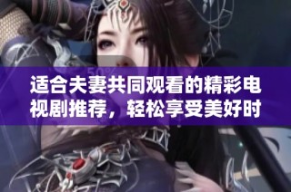 适合夫妻共同观看的精彩电视剧推荐，轻松享受美好时光