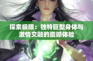 探索极限：独特巨型身体与激情交融的震撼体验