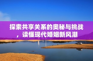 探索共享关系的奥秘与挑战，读懂现代婚姻新风潮