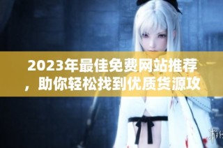 2023年最佳免费网站推荐，助你轻松找到优质货源攻略